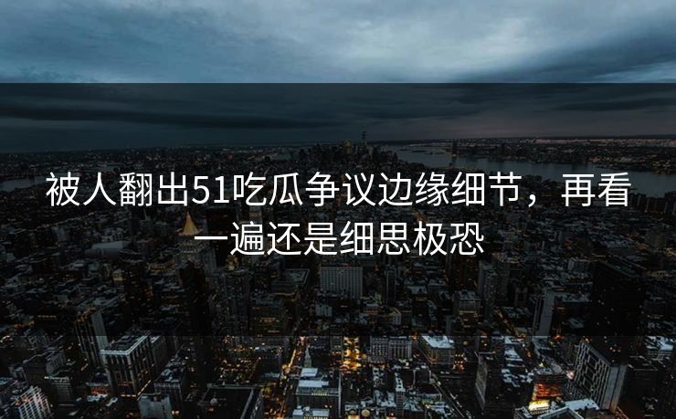 被人翻出51吃瓜争议边缘细节,再看一遍还是细思极恐 被人翻出51吃瓜争议边缘细节,再看一遍还是细思极恐